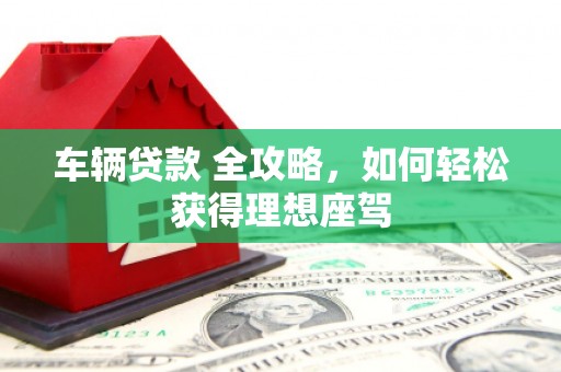 满州车辆贷款 全攻略，如何轻松获得理想座驾